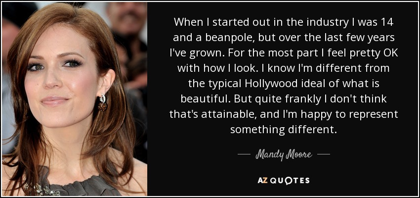 When I started out in the industry I was 14 and a beanpole, but over the last few years I've grown. For the most part I feel pretty OK with how I look. I know I'm different from the typical Hollywood ideal of what is beautiful. But quite frankly I don't think that's attainable, and I'm happy to represent something different. - Mandy Moore