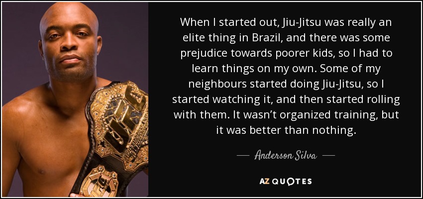 When I started out, Jiu-Jitsu was really an elite thing in Brazil, and there was some prejudice towards poorer kids, so I had to learn things on my own. Some of my neighbours started doing Jiu-Jitsu, so I started watching it, and then started rolling with them. It wasn’t organized training, but it was better than nothing. - Anderson Silva