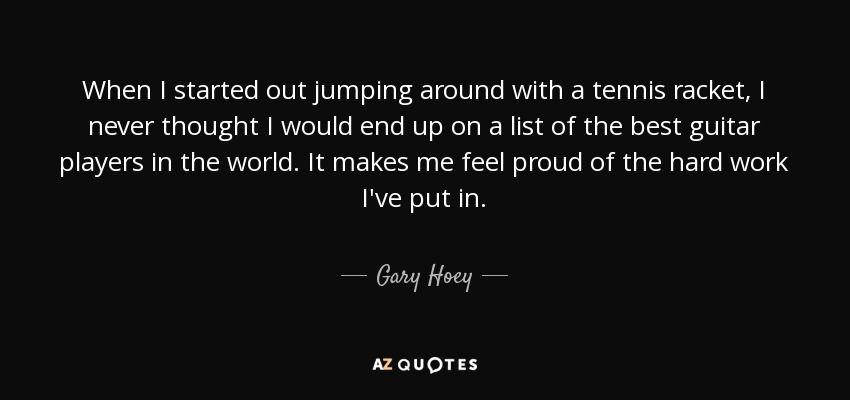 When I started out jumping around with a tennis racket, I never thought I would end up on a list of the best guitar players in the world. It makes me feel proud of the hard work I've put in. - Gary Hoey