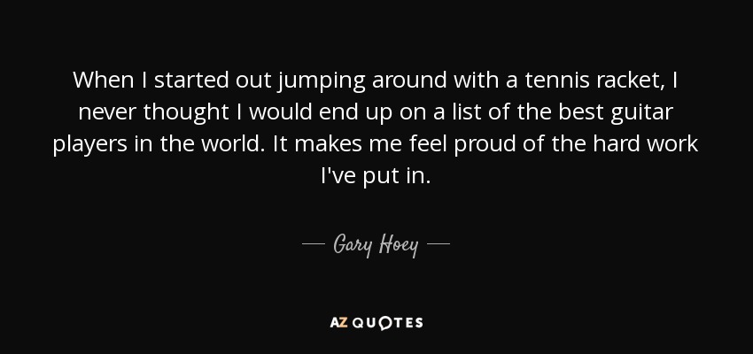 When I started out jumping around with a tennis racket, I never thought I would end up on a list of the best guitar players in the world. It makes me feel proud of the hard work I've put in. - Gary Hoey
