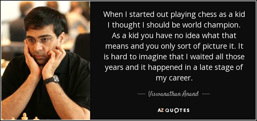 When I started out playing chess as a kid I thought I should be world champion. As a kid you have no idea what that means and you only sort of picture it. It is hard to imagine that I waited all those years and it happened in a late stage of my career. - Viswanathan Anand