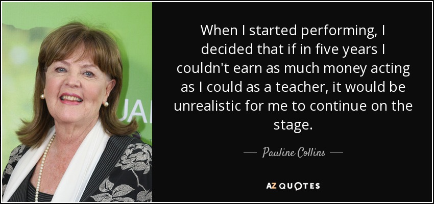 When I started performing, I decided that if in five years I couldn't earn as much money acting as I could as a teacher, it would be unrealistic for me to continue on the stage. - Pauline Collins