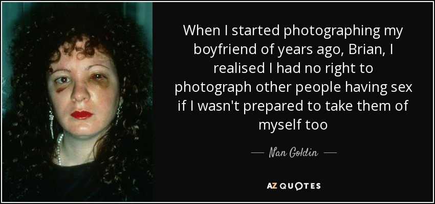 When I started photographing my boyfriend of years ago, Brian, I realised I had no right to photograph other people having sex if I wasn't prepared to take them of myself too - Nan Goldin