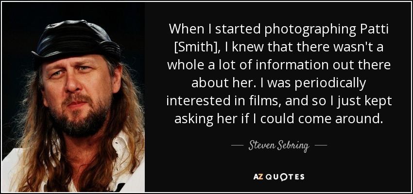 When I started photographing Patti [Smith], I knew that there wasn't a whole a lot of information out there about her. I was periodically interested in films, and so I just kept asking her if I could come around. - Steven Sebring