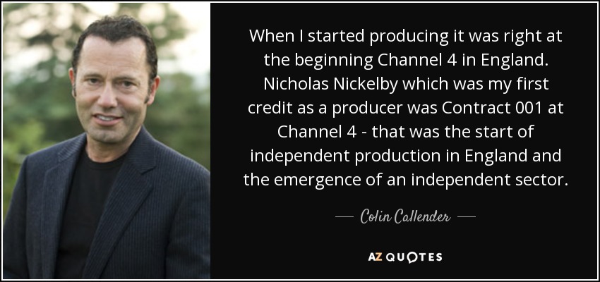 When I started producing it was right at the beginning Channel 4 in England. Nicholas Nickelby which was my first credit as a producer was Contract 001 at Channel 4 - that was the start of independent production in England and the emergence of an independent sector. - Colin Callender