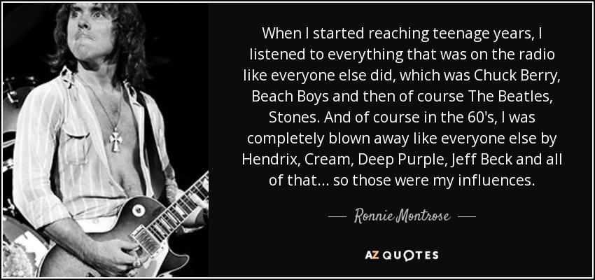 When I started reaching teenage years, I listened to everything that was on the radio like everyone else did, which was Chuck Berry, Beach Boys and then of course The Beatles, Stones. And of course in the 60's, I was completely blown away like everyone else by Hendrix, Cream, Deep Purple, Jeff Beck and all of that... so those were my influences. - Ronnie Montrose