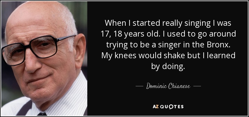 When I started really singing I was 17, 18 years old. I used to go around trying to be a singer in the Bronx. My knees would shake but I learned by doing. - Dominic Chianese