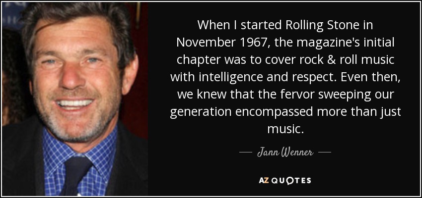 When I started Rolling Stone in November 1967, the magazine's initial chapter was to cover rock & roll music with intelligence and respect. Even then, we knew that the fervor sweeping our generation encompassed more than just music. - Jann Wenner