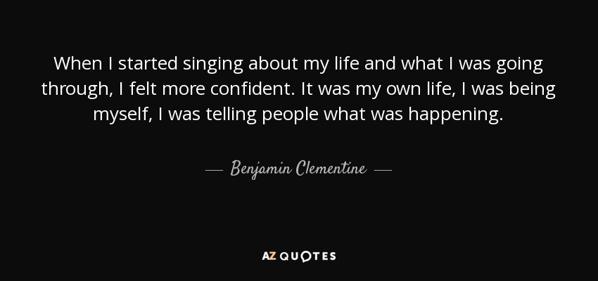 When I started singing about my life and what I was going through, I felt more confident. It was my own life, I was being myself, I was telling people what was happening. - Benjamin Clementine