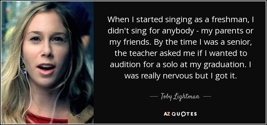 When I started singing as a freshman, I didn't sing for anybody - my parents or my friends. By the time I was a senior, the teacher asked me if I wanted to audition for a solo at my graduation. I was really nervous but I got it. - Toby Lightman