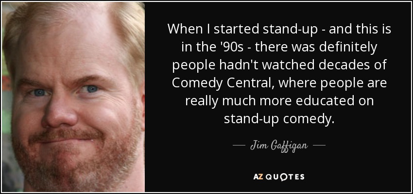 When I started stand-up - and this is in the '90s - there was definitely people hadn't watched decades of Comedy Central, where people are really much more educated on stand-up comedy. - Jim Gaffigan