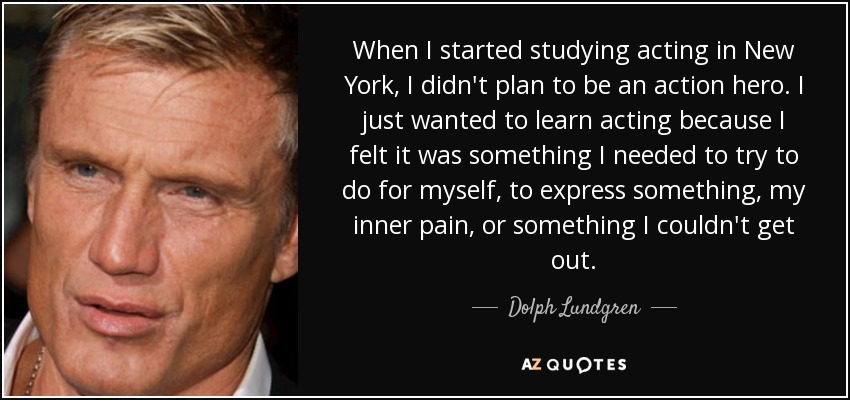 When I started studying acting in New York, I didn't plan to be an action hero. I just wanted to learn acting because I felt it was something I needed to try to do for myself, to express something, my inner pain, or something I couldn't get out. - Dolph Lundgren