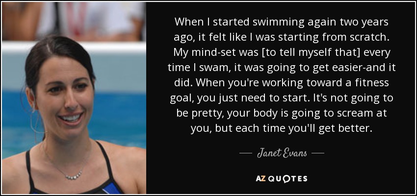 When I started swimming again two years ago, it felt like I was starting from scratch. My mind-set was [to tell myself that] every time I swam, it was going to get easier-and it did. When you're working toward a fitness goal, you just need to start. It's not going to be pretty, your body is going to scream at you, but each time you'll get better. - Janet Evans