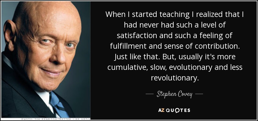 When I started teaching I realized that I had never had such a level of satisfaction and such a feeling of fulfillment and sense of contribution. Just like that. But, usually it's more cumulative, slow, evolutionary and less revolutionary. - Stephen Covey