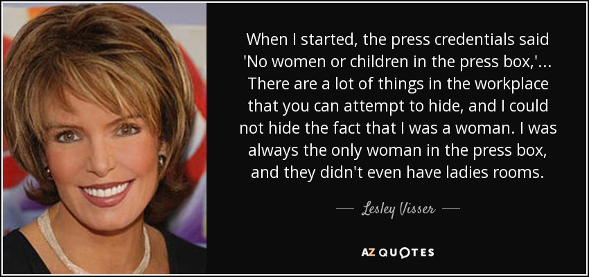 When I started, the press credentials said 'No women or children in the press box,' ... There are a lot of things in the workplace that you can attempt to hide, and I could not hide the fact that I was a woman. I was always the only woman in the press box, and they didn't even have ladies rooms. - Lesley Visser