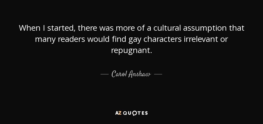 When I started, there was more of a cultural assumption that many readers would find gay characters irrelevant or repugnant. - Carol Anshaw