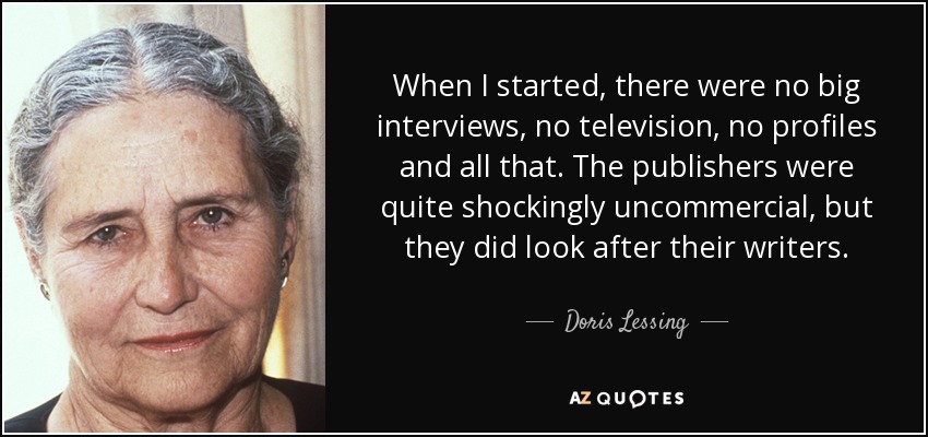 When I started, there were no big interviews, no television, no profiles and all that. The publishers were quite shockingly uncommercial, but they did look after their writers. - Doris Lessing