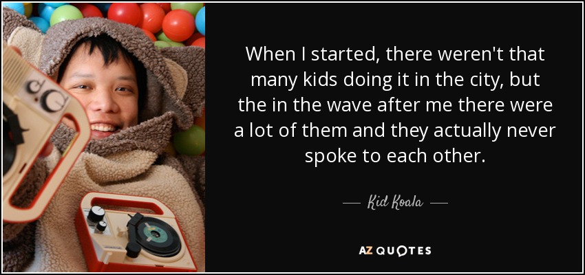 When I started, there weren't that many kids doing it in the city, but the in the wave after me there were a lot of them and they actually never spoke to each other. - Kid Koala