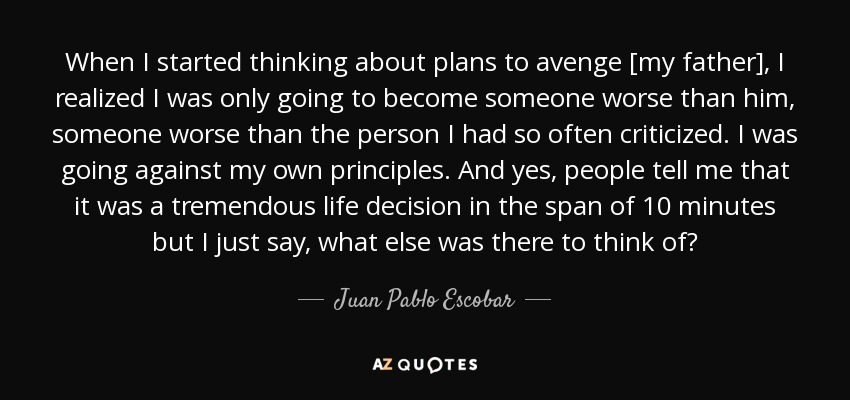 When I started thinking about plans to avenge [my father], I realized I was only going to become someone worse than him, someone worse than the person I had so often criticized. I was going against my own principles. And yes, people tell me that it was a tremendous life decision in the span of 10 minutes but I just say, what else was there to think of? - Juan Pablo Escobar