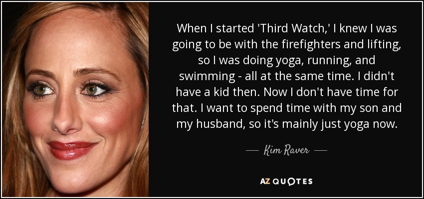 When I started 'Third Watch,' I knew I was going to be with the firefighters and lifting, so I was doing yoga, running, and swimming - all at the same time. I didn't have a kid then. Now I don't have time for that. I want to spend time with my son and my husband, so it's mainly just yoga now. - Kim Raver