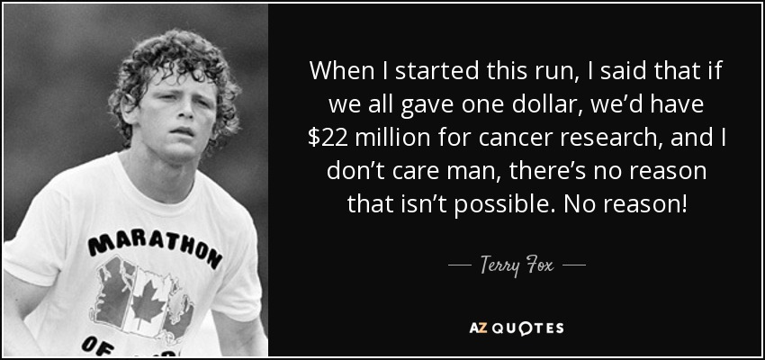 When I started this run, I said that if we all gave one dollar, we’d have $22 million for cancer research, and I don’t care man, there’s no reason that isn’t possible. No reason! - Terry Fox