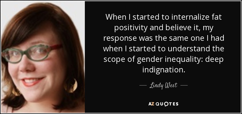 When I started to internalize fat positivity and believe it, my response was the same one I had when I started to understand the scope of gender inequality: deep indignation. - Lindy West