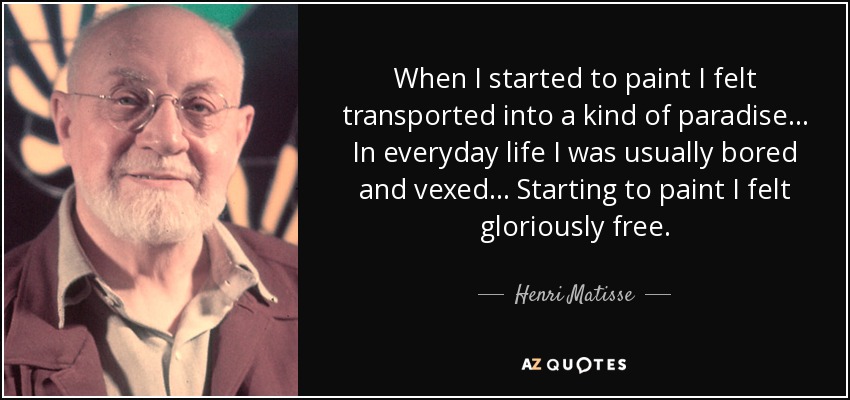 When I started to paint I felt transported into a kind of paradise... In everyday life I was usually bored and vexed... Starting to paint I felt gloriously free. - Henri Matisse