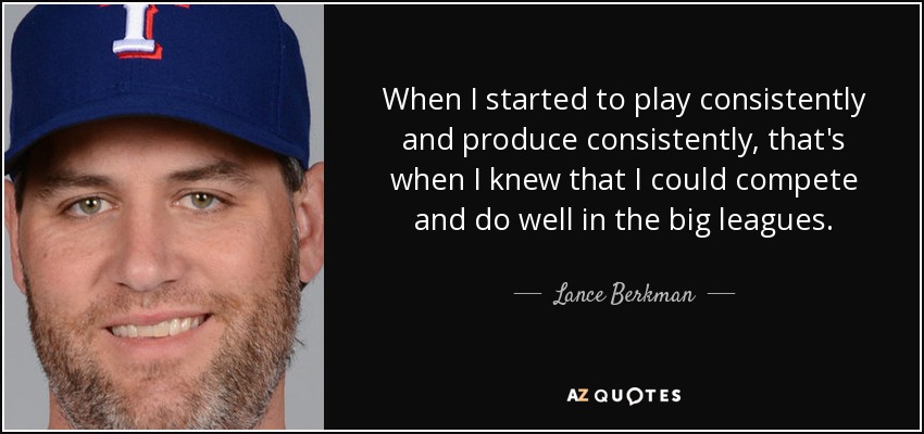When I started to play consistently and produce consistently, that's when I knew that I could compete and do well in the big leagues. - Lance Berkman