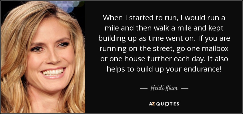 When I started to run, I would run a mile and then walk a mile and kept building up as time went on. If you are running on the street, go one mailbox or one house further each day. It also helps to build up your endurance! - Heidi Klum