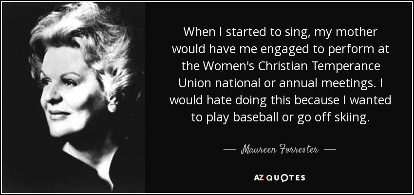 When I started to sing, my mother would have me engaged to perform at the Women's Christian Temperance Union national or annual meetings. I would hate doing this because I wanted to play baseball or go off skiing. - Maureen Forrester