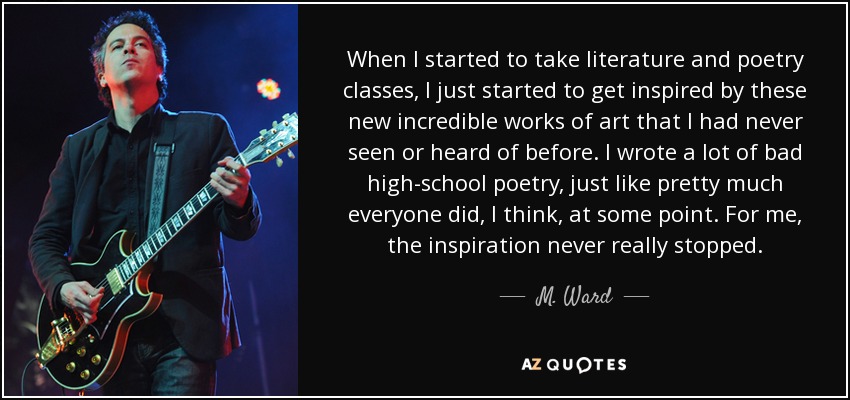 When I started to take literature and poetry classes, I just started to get inspired by these new incredible works of art that I had never seen or heard of before. I wrote a lot of bad high-school poetry, just like pretty much everyone did, I think, at some point. For me, the inspiration never really stopped. - M. Ward