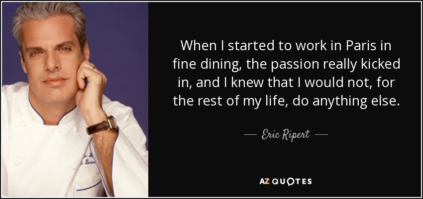 When I started to work in Paris in fine dining, the passion really kicked in, and I knew that I would not, for the rest of my life, do anything else. - Eric Ripert