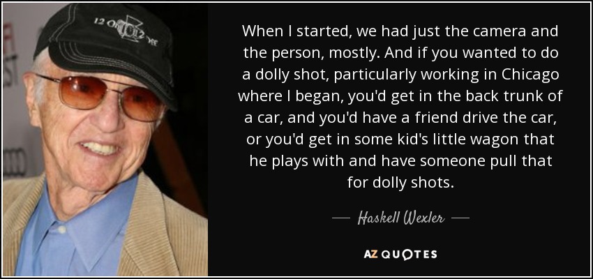 When I started, we had just the camera and the person, mostly. And if you wanted to do a dolly shot, particularly working in Chicago where I began, you'd get in the back trunk of a car, and you'd have a friend drive the car, or you'd get in some kid's little wagon that he plays with and have someone pull that for dolly shots. - Haskell Wexler