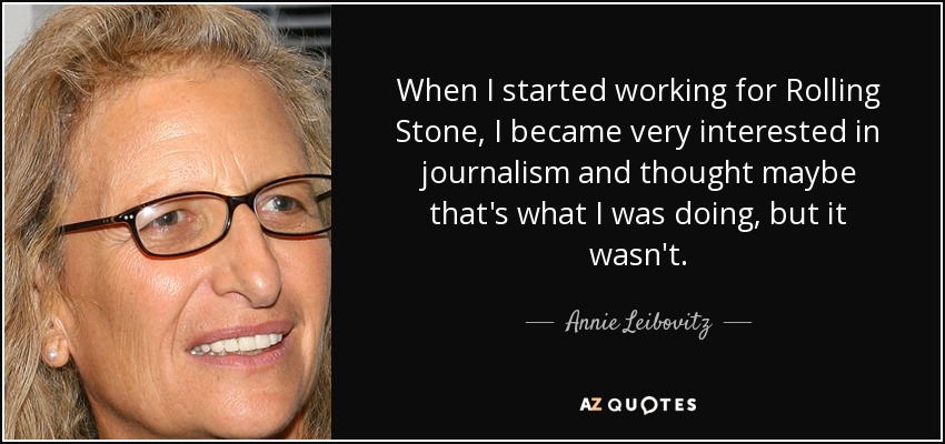 When I started working for Rolling Stone, I became very interested in journalism and thought maybe that's what I was doing, but it wasn't. - Annie Leibovitz