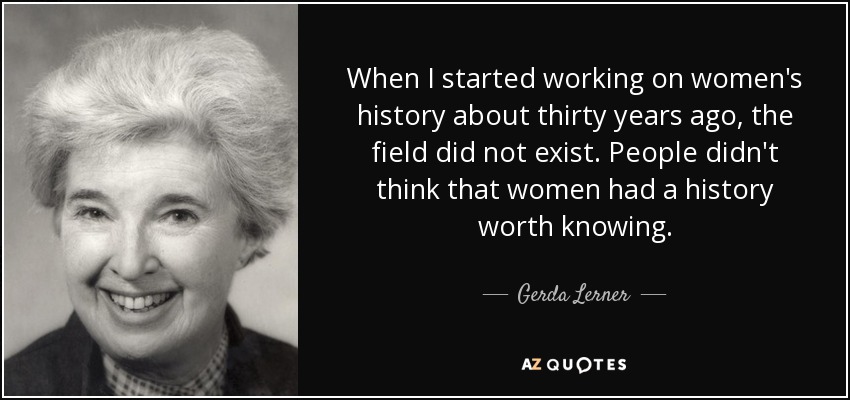 When I started working on women's history about thirty years ago, the field did not exist. People didn't think that women had a history worth knowing. - Gerda Lerner