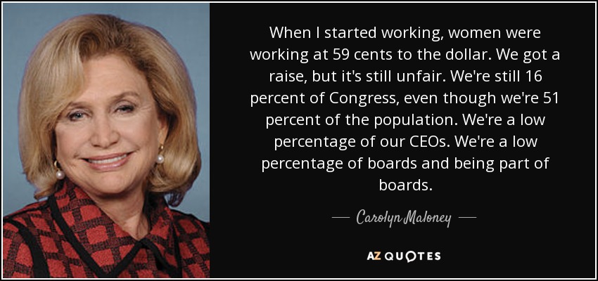 When I started working, women were working at 59 cents to the dollar. We got a raise, but it's still unfair. We're still 16 percent of Congress, even though we're 51 percent of the population. We're a low percentage of our CEOs. We're a low percentage of boards and being part of boards. - Carolyn Maloney