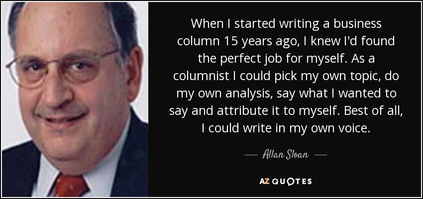 When I started writing a business column 15 years ago, I knew I'd found the perfect job for myself. As a columnist I could pick my own topic, do my own analysis, say what I wanted to say and attribute it to myself. Best of all, I could write in my own voice. - Allan Sloan