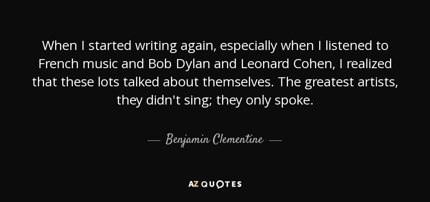 When I started writing again, especially when I listened to French music and Bob Dylan and Leonard Cohen, I realized that these lots talked about themselves. The greatest artists, they didn't sing; they only spoke. - Benjamin Clementine
