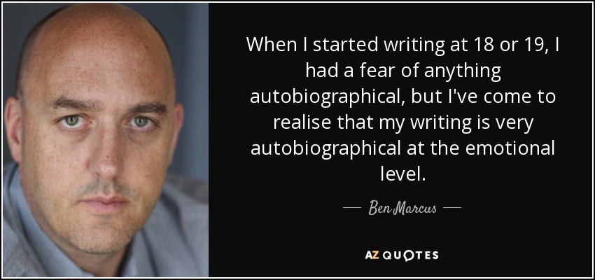When I started writing at 18 or 19, I had a fear of anything autobiographical, but I've come to realise that my writing is very autobiographical at the emotional level. - Ben Marcus