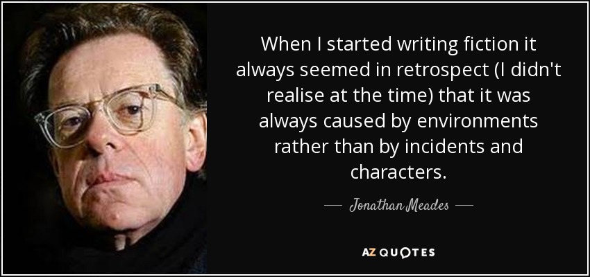 When I started writing fiction it always seemed in retrospect (I didn't realise at the time) that it was always caused by environments rather than by incidents and characters. - Jonathan Meades