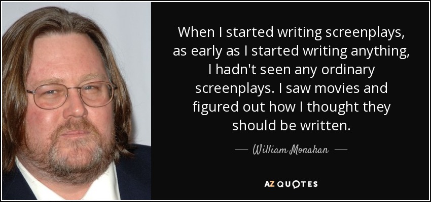 When I started writing screenplays, as early as I started writing anything, I hadn't seen any ordinary screenplays. I saw movies and figured out how I thought they should be written. - William Monahan