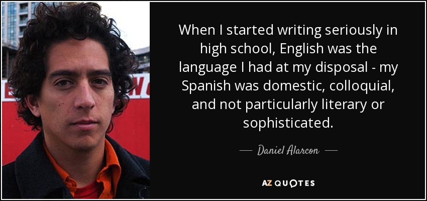 When I started writing seriously in high school, English was the language I had at my disposal - my Spanish was domestic, colloquial, and not particularly literary or sophisticated. - Daniel Alarcon
