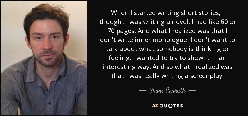 When I started writing short stories, I thought I was writing a novel. I had like 60 or 70 pages. And what I realized was that I don't write inner monologue. I don't want to talk about what somebody is thinking or feeling. I wanted to try to show it in an interesting way. And so what I realized was that I was really writing a screenplay. - Shane Carruth