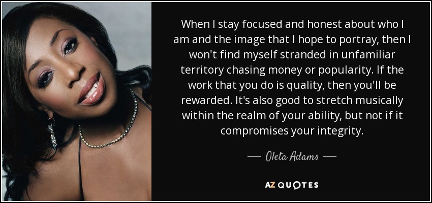 When I stay focused and honest about who I am and the image that I hope to portray, then I won't find myself stranded in unfamiliar territory chasing money or popularity. If the work that you do is quality, then you'll be rewarded. It's also good to stretch musically within the realm of your ability, but not if it compromises your integrity. - Oleta Adams