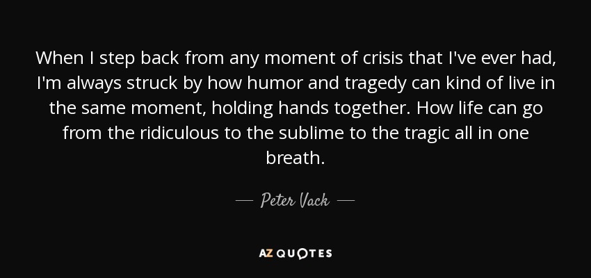 When I step back from any moment of crisis that I've ever had, I'm always struck by how humor and tragedy can kind of live in the same moment, holding hands together. How life can go from the ridiculous to the sublime to the tragic all in one breath. - Peter Vack