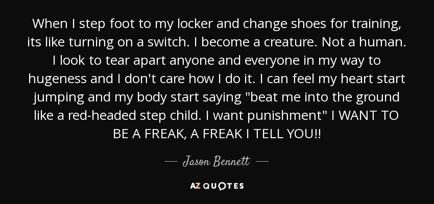 When I step foot to my locker and change shoes for training, its like turning on a switch. I become a creature. Not a human. I look to tear apart anyone and everyone in my way to hugeness and I don't care how I do it. I can feel my heart start jumping and my body start saying 