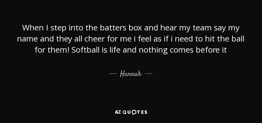 When I step into the batters box and hear my team say my name and they all cheer for me i feel as if i need to hit the ball for them! Softball is life and nothing comes before it - Hannah