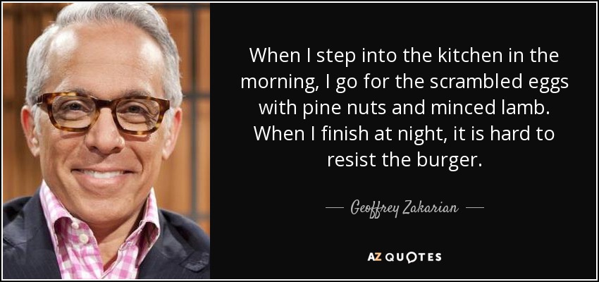 When I step into the kitchen in the morning, I go for the scrambled eggs with pine nuts and minced lamb. When I finish at night, it is hard to resist the burger. - Geoffrey Zakarian