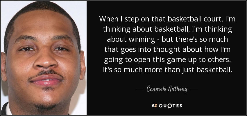 When I step on that basketball court, I'm thinking about basketball, I'm thinking about winning - but there's so much that goes into thought about how I'm going to open this game up to others. It's so much more than just basketball. - Carmelo Anthony