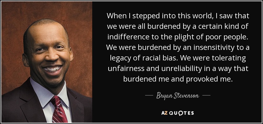 When I stepped into this world, I saw that we were all burdened by a certain kind of indifference to the plight of poor people. We were burdened by an insensitivity to a legacy of racial bias. We were tolerating unfairness and unreliability in a way that burdened me and provoked me. - Bryan Stevenson